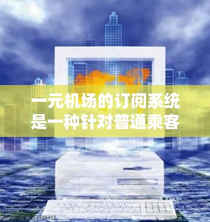 一元机场的订阅系统是一种针对普通乘客的特殊服务,旨在提供多样化的出行选择和便利,同时降低出行成本。以下是该系统的主要特点和优势